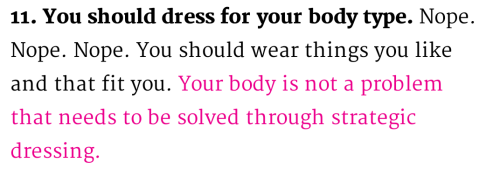 dontclimbanymore:

little-veganite:

dirty-joints:

Some actual good advice from cosmo that I thought I should put out there

“Your body is not a problem that needs to be solved through strategic dressing”


YOUR BODY IS NOT A PROBLEM THAT NEEDS TO BE SOLVED THROUGH STRATEGIC DRESSING