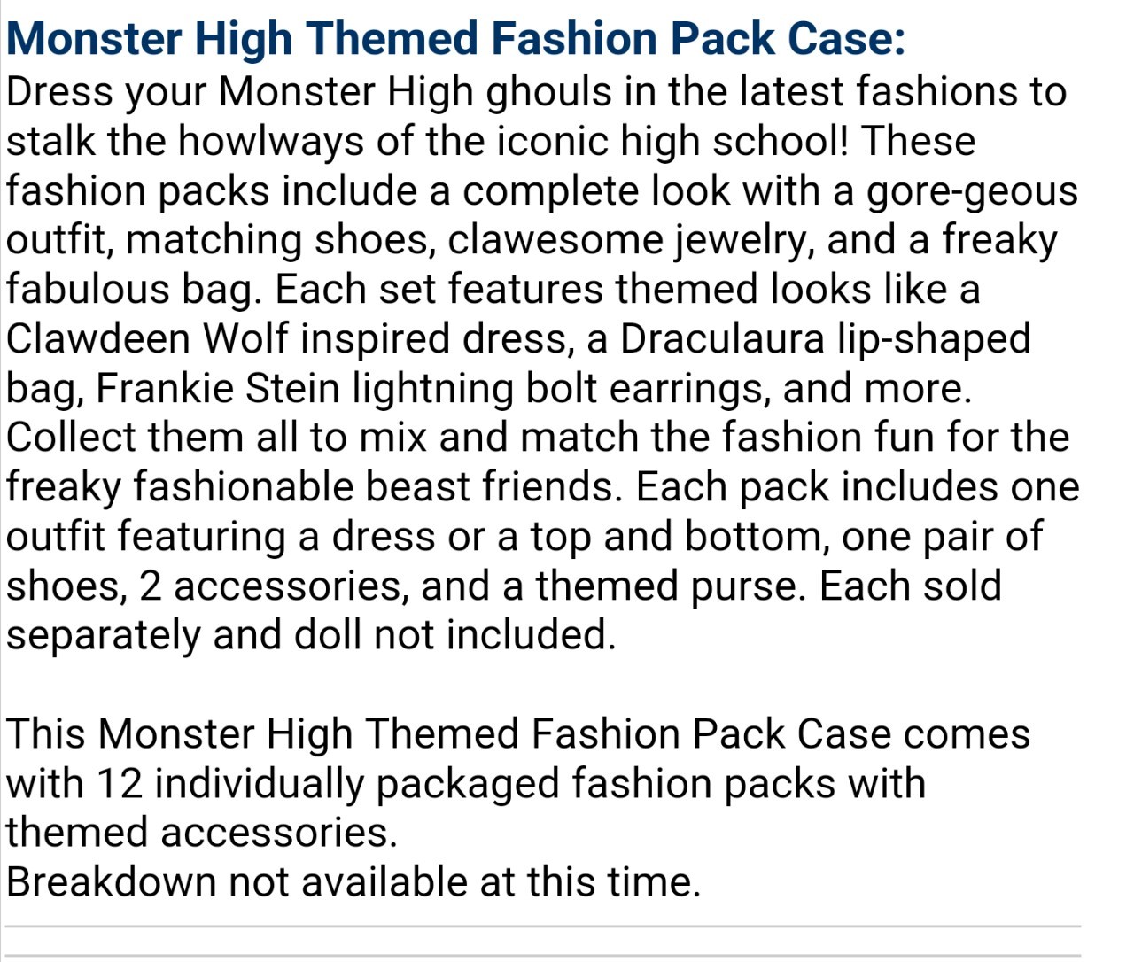 momdusa:

riggles323rd:

stephanemiroux:

peppapigvevo:

muse9429:

The fashion pack screenshot floating around got me curious so I checked the website in the url (entertainmentearth.com) and found some interesting things. I took screen shots of the descriptions of anything saying fashion pack and a Frankie I hadn’t heard about. It looks like Mattel is interested in fashion packs again. (with the timing and such I’m assuming they’re coming from the reboot) the availability dates are May and June 2016.

interesting to note that spectra is explicitly listed in one of those descriptions! so its safe to assume that she wont be replaced by ari

I can’t believe we’re getting fashion packs back. Now I just need Abbey to escape budget line hell.

This is my thinking…We won’t be seeing Abbey or Spectra or Ghoulia at all this year. Sad. Yup!
Perhaps Spectra’s name in the description was just a placeholder for Ari Hauntington. 
What we will be seeing: Frankie, Draculaura, Clawdeen, Cleo and Lagoona as our 5 core ghouls. Mattel will introduce us to Moanica Yelps and Ari Hauntington to replace Ghoulia and Spectra respectively to test whether or not these NEW characters sell better. 
Like everyone else I’m happy fashion packs are back on the table…let’s just hope they’re not as basic looking as the outfits the core reboot ghouls are sporting.


*a-hem* Moanica D’Kay*I wonder if Moanica will have fewer brain details cause that was the thing that seemed to make parents go “ew” (well, I’ve seen it a few times). And I was hoping for some fashion packs that anyone could wear (like the little Barbie packs) but it sounds like they’ll be for the individual characters. You know though? We’re getting accessories. I like accessories. I’m just gonna wait and see about the clothes
