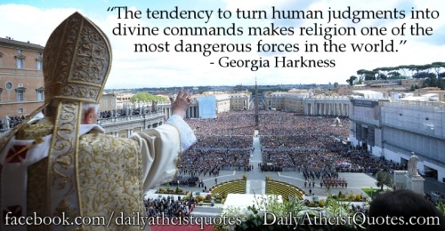 dailyatheistquotes:

Georgia Harkness – Turn human judgments into divine commands 

A great concise quote to explain what I’ve been trying to say for a while. This is the factor that makes religion the most potentially dangerous form of ideology. Forms such as nationalism are bad, but at least they are assailable as the fallible human endeavors that they are.