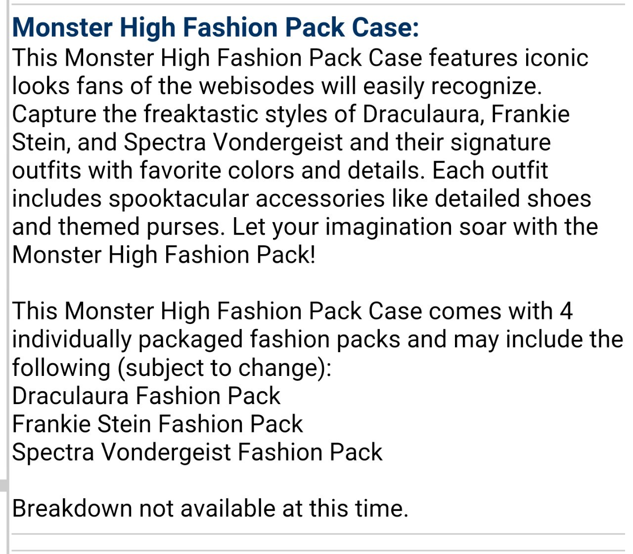 momdusa:

riggles323rd:

stephanemiroux:

peppapigvevo:

muse9429:

The fashion pack screenshot floating around got me curious so I checked the website in the url (entertainmentearth.com) and found some interesting things. I took screen shots of the descriptions of anything saying fashion pack and a Frankie I hadn’t heard about. It looks like Mattel is interested in fashion packs again. (with the timing and such I’m assuming they’re coming from the reboot) the availability dates are May and June 2016.

interesting to note that spectra is explicitly listed in one of those descriptions! so its safe to assume that she wont be replaced by ari

I can’t believe we’re getting fashion packs back. Now I just need Abbey to escape budget line hell.

This is my thinking…We won’t be seeing Abbey or Spectra or Ghoulia at all this year. Sad. Yup!
Perhaps Spectra’s name in the description was just a placeholder for Ari Hauntington. 
What we will be seeing: Frankie, Draculaura, Clawdeen, Cleo and Lagoona as our 5 core ghouls. Mattel will introduce us to Moanica Yelps and Ari Hauntington to replace Ghoulia and Spectra respectively to test whether or not these NEW characters sell better. 
Like everyone else I’m happy fashion packs are back on the table…let’s just hope they’re not as basic looking as the outfits the core reboot ghouls are sporting.


*a-hem* Moanica D’Kay*I wonder if Moanica will have fewer brain details cause that was the thing that seemed to make parents go “ew” (well, I’ve seen it a few times). And I was hoping for some fashion packs that anyone could wear (like the little Barbie packs) but it sounds like they’ll be for the individual characters. You know though? We’re getting accessories. I like accessories. I’m just gonna wait and see about the clothes