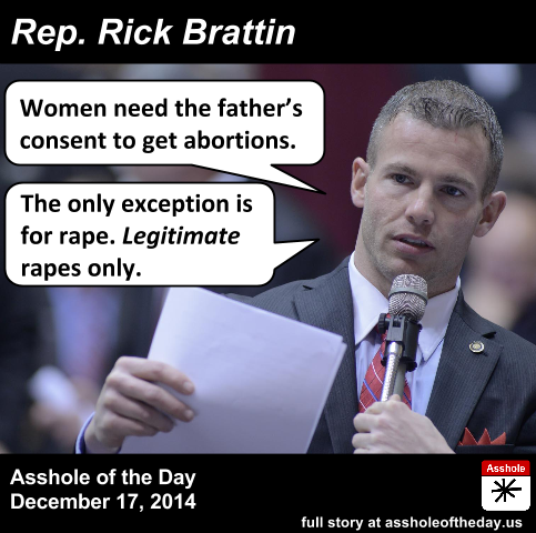Rick Brattin, Asshole of the Day for December 17, 2014
by TeaPartyCat (Follow @TeaPartyCat)
Republicans clutch the pearls and cry foul every time someone suggests there is a war on women. But, if they are so in tune with the needs of women, why is there a neverending parade of Republicans who say awful things about rape and are always trying to limit women’s access to abortion and contraception?
Today’s episode of Republicans being assholes about rape and abortion comes from Missouri, where State Rep. Rick Brattin thinks men ought to get a say in whether women can get abortions:

Rick Brattin, a state representative from outside Kansas City, filed the bill on December 3 for next year’s legislative session. The proposed measure reads, “No abortion shall be performed or induced unless and until the father of the unborn child provides written, notarized consent to the abortion.”
The bill contains exceptions for women who become pregnant as the result of rape or incest—but there are caveats.
"Just like any rape, you have to report it, and you have to prove it," Brattin tells Mother Jones. “So you couldn’t just go and say, ‘Oh yeah, I was raped’ and get an abortion. It has to be a legitimate rape.”
Brattin adds that he is not using the term “legitimate rape” in the same way as former Rep. Todd Akin (R-Mo.), who famously claimed that women couldn’t get pregnant from a “legitimate rape” because “the female body has ways to try to shut the whole thing down.”
"I’m just saying if there was a legitimate rape, you’re going to make a police report, just as if you were robbed," Brattin says. "That’s just common sense." Under his bill, he adds, "you have to take steps to show that you were raped…And I’d think you’d be able to prove that." The bill contains no provision establishing standards for claiming the rape or incest exceptions. It also doesn’t state any specific penalties for violating the law nor say whether a penalty would be imposed on the woman seeking the abortion or the abortion provider.

Yes, he really does say “legitimate rape”. It would seem that once you’re explaining what you mean by “legitimate rape”, maybe you should reconsider your argument, but not for him. He just keeps on going.
Now there are two objectionable things here— the consent of the father, and his views on rape— so let’s take them one at a time.
Legitimate Rape. He asserts that if it really is a rape, you have to be able to prove it. This assumes that if you can’t prove it, it isn’t legitimately a rape. But when there only witnesses are the rapist and the rape victim, proof isn’t going to be perfect every time. Yes, there is some physical evidence, but what if it isn’t conclusive or there isn’t enough of it? Then, according to this asshole, it’s not legitimate. The legal standard of proof is such that we err on the side of the presumption of innocence. But his standard here will be to err on the side of not believing there was a rape. And the clock is ticking on getting this abortion, so if you can’t prove it fast enough, you’re still stuck with the rapist’s baby!
Consent of the Father. I suppose it sounds nice to say that men should get a say in whether the baby comes to term, but it’s a false fairness. Women don’t get an option in whether they or the man carries the baby to term, so giving the man more say in what happens without giving the woman more options is just one more burden on her. But I suspect that Brattin really doesn’t care about the woman. He wants to outlaw abortions, and if he can’t, then harassing women will do for now.
So, for giving women more burdens without giving them more options, along with his lack of empathy for rape victims, Rep. Rick Brattin is the Asshole of the Day.
It is Rick Brattin’s first time as Asshole of the Day.
Full story: Mother Jones