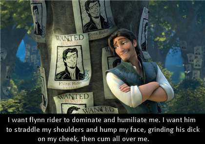 
I want flynn rider to dominate and humiliate me. I want him to straddle 
my shoulders and hump my face, grinding his dick on my cheek, then cum 
all over me.

