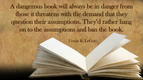 A dangerous book will always be in danger from those it threatens with the demand that they question their assumptions. They'd rather hang on to the assumptions and ban the book. --Ursula K. LeGuin 