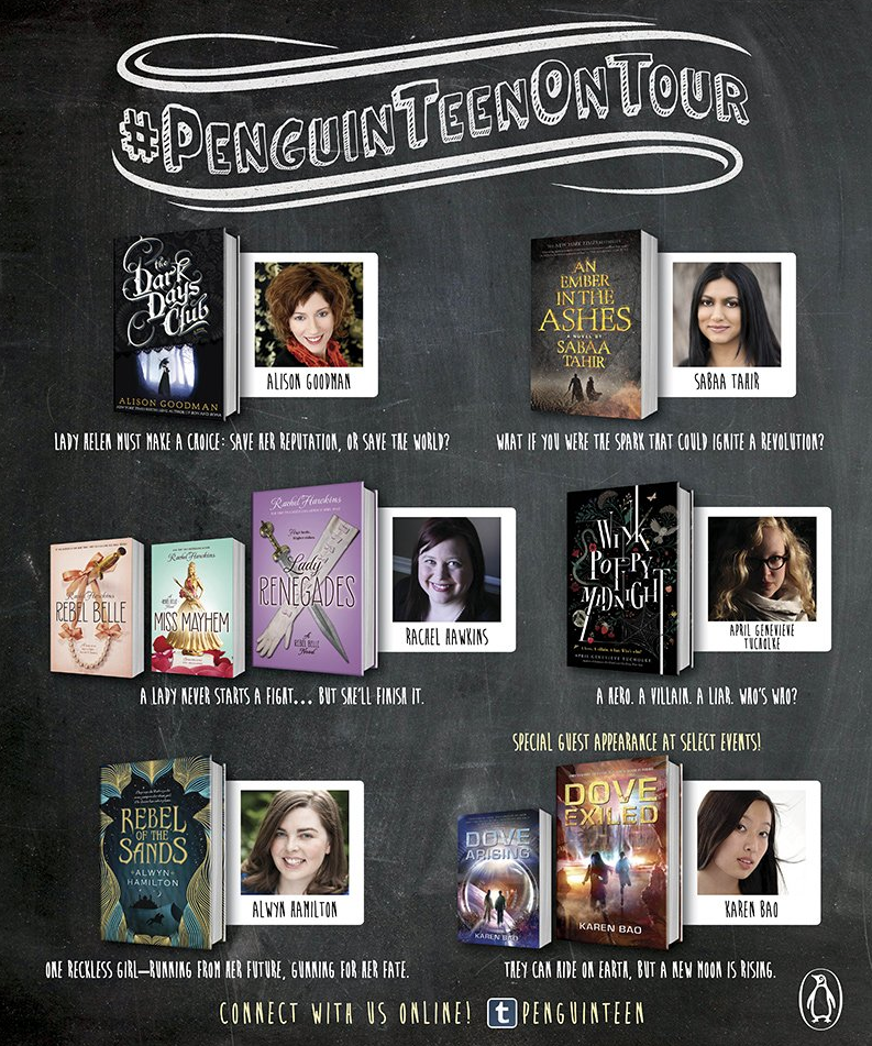 Penguin Teen is hitting the road and going on tour this spring! Here’s your chance to meet authors Alison Goodman (THE DARK DAYS CLUB), Sabaa Tahir (AN EMBER IN THE ASHES), Rachel Hawkins (LADY RENEGADES, third book in the REBEL BELLE series), April Tucholke (WINK POPPY MIDNIGHT), Alwyn Hamilton (REBEL OF THE SANDS), and Karen Bao (DOVE EXILED, sequel to DOVE ARISING)!Follow along with the tour and share your own experiences and photos on social using #PenguinTeenOnTour!Tuesday, March 22nd 7 PM–MIAMI, FLBooks &amp; Books 265 Aragon Ave, Coral Gables, FL 33134Wednesday, March 23rd 7 PM - CINCINNATI, OHJoseph-Beth Booksellers2692 Madison Road Cincinnati, OH 45208Thursday, March 24th 6:30 PM – NASHVILLE, TNParnassus Books3900 Hillsboro Pike Ste 14, Nashville, TN 37215Friday, March 25th 7 PM – ST. LOUIS, MOKaren Bao at The Charles City-County Library - Spencer Road Branch427 Spencer Road., St. Peters, MO 3376Saturday, March 26th 6:30 PM – ST. PAUL, MNKaren Bao at Red Balloon Bookshop91 Grand Ave, St. Paul, MN 55105Monday, March 28th 2 PM – TORONTO, ONChapters BramptonMarket Hall, 52 Quarry Edge Drive, Brampton, Ontario, Canada Tuesday, March 29th 7 PM–DALLAS, TXHalf Price Books5803 East Northwest Highway, Dallas, TX 75231Wednesday, March 30th  7:30 PM - SAN DIEGO, CAMysterious Galaxy5943 Balboa Avenue #100, San Diego, CA 92111Thursday, March 31st 7 PM – SAN JOSE, CAHicklebee’s1378 Lincoln Avenue, San Jose, CA 95125Friday, April 1st 7 PM – SAN FRANCISCO, CABooks Inc. Opera Plaza601 Van Ness Avenue, San Francisco, CA 94102