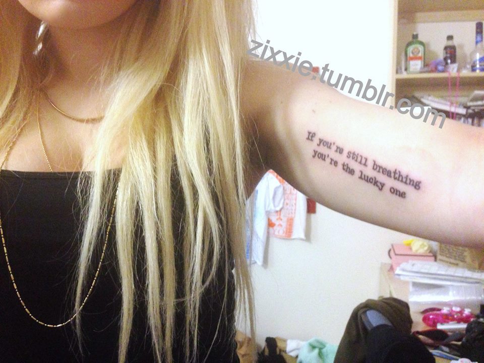 my new tattoo :) 
yes it&rsquo;s song lyrics but it has another meaning to me as well. because i&rsquo;ve been through a lot of things in my lifetime and at 11 losing my nannie, who was my best friend, watching her die (to cancer after she battled for 21 years, and she was also bipolar) is one of them, also suffering with mental illness for as long as i can remember is another, also the abuse i was put through when i was younger &amp; in my teen years, surviving my suicide attempt at 15 when i was told i would die (http://zixxie.tumblr.com/post/22290415236/15-years-old-id-been-self-harming-since-i-was) moving out at 16 years old, and then at 18 being diagnosed with bpd and then trigeminal neuralgia not long after, which are both (most likely) life long illnesses. so what i&rsquo;m trying to say is that if you&rsquo;ve never experienced anything like that, or anything really like someone close to you being very poorly, suffering from an illness whether mental or physical, or losing someone close to you. or being chronically really poorly yourself, then you&rsquo;re the lucky one.(i&rsquo;m bad at wording things but hopefully you know what i mean)