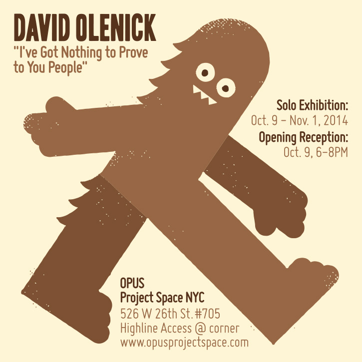 dro72: Do you have any idea how many times in the past few years someone has told me I should have a solo gallery show? I do. Precisely zero times. So your guess is as good as mine as to why OPUS Project Space in Chelsea, NYC is presenting &ldquo;David Olenick: &quot;I’ve Got Nothing to Prove to You People”, October 9 - November 1, 2014. I plan to be in attendance at the opening reception on Thursday October 9 from 6-8PM, working the room with whatever the opposite of “panache” is. I’ll try my best to personally creep out each and every one of you with my lack of eye contact, panicked micro-expressions, and fight-or-flight body language. Helpfully, there will be wine. Hope to see you - details below: OPUS | 526 West 26th Street #705 New York, NY 10001 | 917.612.7687 | opusxnyc@gmail.com Opening Reception: Thursday, October 9, 6-8pm Gallery Hours: Friday + Saturday 12-6 and by appointment | www.opusprojectspace.com OPUS is an interdisciplinary projects space exhibiting projects by emerging contemporary artists exploring the spectrum that spans the fields of art, design, text and information. OPUS is dedicated to supporting emerging artists whose explorations expand our world view, enhance our vision and improve our understanding. THREADLESS.COM and WALLSNEEDLOVE.COM have been kind enough to provide some of the the prints, t-shirts and wall decals I’ll be showing. See you there! -Lee