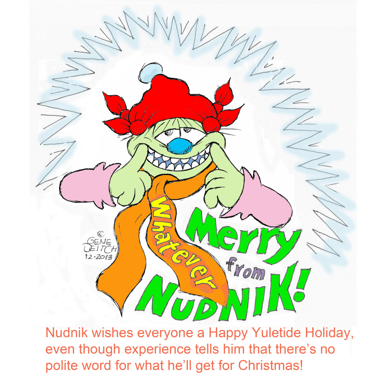 nudnikrevealed: NUDNIK wishes everyone a Happy Yuletide Holiday, even though experience tells him that there’s no polite word for what he’ll get for Christmas! Merry Christmas from NUDNIK, Gene, and the Rembrandt Films crew! xoxo  Buy: Nudnik Revealed on DVD http://www.rembrandtfilms.com/nudnik.htm &amp; Book http://www.fantagraphics.com/browse-shop/nudnik-revealed.html?vmcchk=1Follow: Tumblr http://nudnikrevealed.tumblr.com/ &amp; Twitter https://twitter.com/nudnikrevealed 